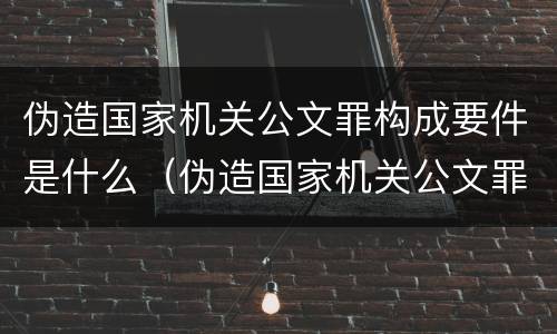 伪造国家机关公文罪构成要件是什么（伪造国家机关公文罪情节的认定）