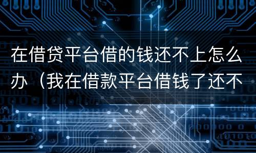 在借贷平台借的钱还不上怎么办（我在借款平台借钱了还不上怎么办）