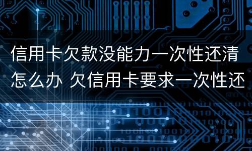 信用卡欠款没能力一次性还清怎么办 欠信用卡要求一次性还清怎么办