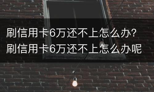 刷信用卡6万还不上怎么办？ 刷信用卡6万还不上怎么办呢