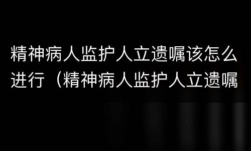 精神病人监护人立遗嘱该怎么进行（精神病人监护人立遗嘱该怎么进行继承）
