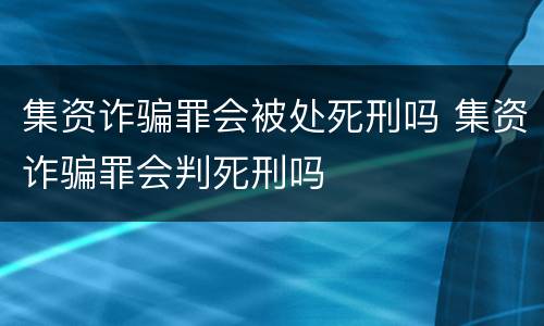 集资诈骗罪会被处死刑吗 集资诈骗罪会判死刑吗