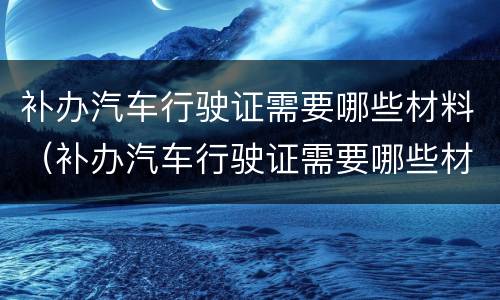 补办汽车行驶证需要哪些材料（补办汽车行驶证需要哪些材料呢）