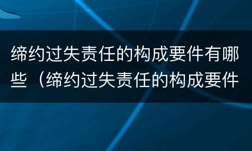 缔约过失责任的构成要件有哪些（缔约过失责任的构成要件有哪些?）