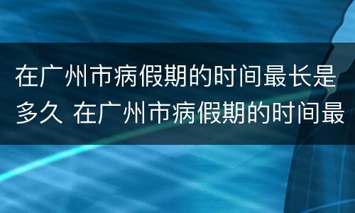 在广州市病假期的时间最长是多久 在广州市病假期的时间最长是多久啊