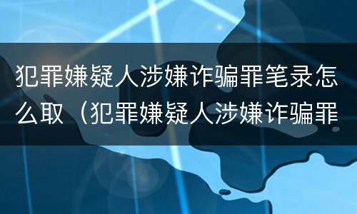 犯罪嫌疑人涉嫌诈骗罪笔录怎么取（犯罪嫌疑人涉嫌诈骗罪笔录怎么取回）