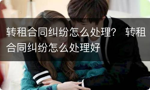 转租合同纠纷怎么处理？ 转租合同纠纷怎么处理好