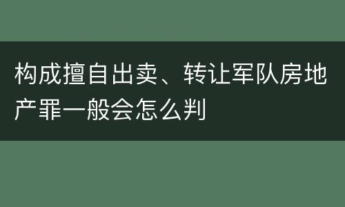 构成擅自出卖、转让军队房地产罪一般会怎么判