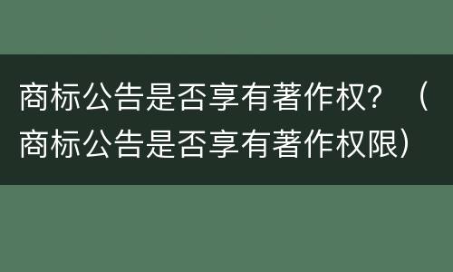 商标公告是否享有著作权？（商标公告是否享有著作权限）