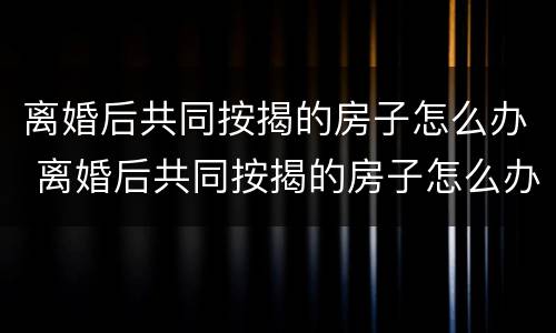 离婚后共同按揭的房子怎么办 离婚后共同按揭的房子怎么办理过户
