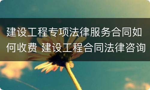 建设工程专项法律服务合同如何收费 建设工程合同法律咨询