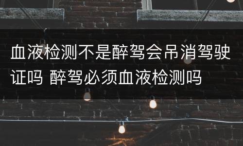 血液检测不是醉驾会吊消驾驶证吗 醉驾必须血液检测吗