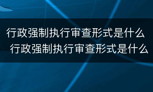 行政强制执行审查形式是什么 行政强制执行审查形式是什么意思