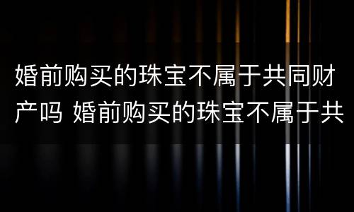 婚前购买的珠宝不属于共同财产吗 婚前购买的珠宝不属于共同财产吗