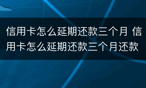 信用卡怎么延期还款三个月 信用卡怎么延期还款三个月还款