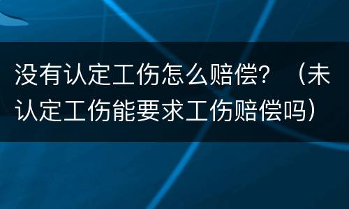 没有认定工伤怎么赔偿？（未认定工伤能要求工伤赔偿吗）