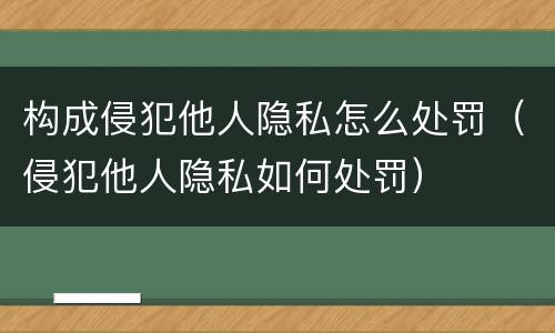 构成侵犯他人隐私怎么处罚（侵犯他人隐私如何处罚）