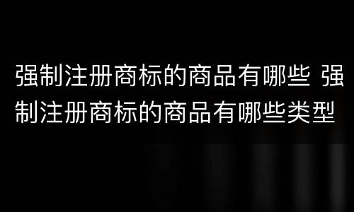 强制注册商标的商品有哪些 强制注册商标的商品有哪些类型