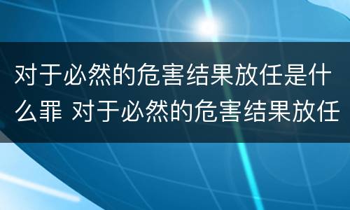 对于必然的危害结果放任是什么罪 对于必然的危害结果放任是什么罪名