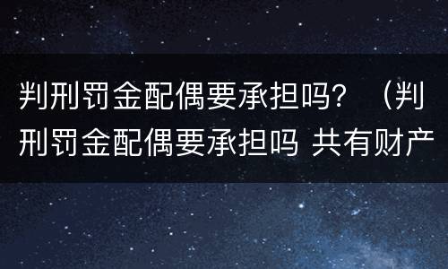 判刑罚金配偶要承担吗？（判刑罚金配偶要承担吗 共有财产）