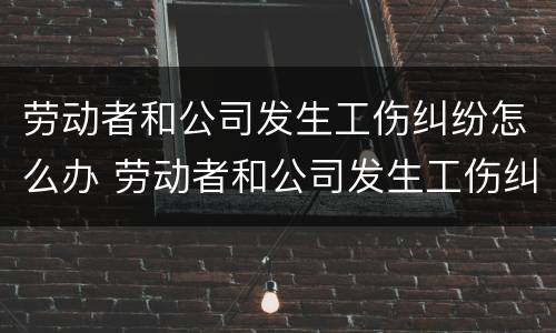 劳动者和公司发生工伤纠纷怎么办 劳动者和公司发生工伤纠纷怎么办呢
