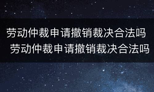 劳动仲裁申请撤销裁决合法吗 劳动仲裁申请撤销裁决合法吗知乎