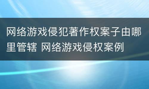 网络游戏侵犯著作权案子由哪里管辖 网络游戏侵权案例