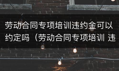 劳动合同专项培训违约金可以约定吗（劳动合同专项培训 违约金）