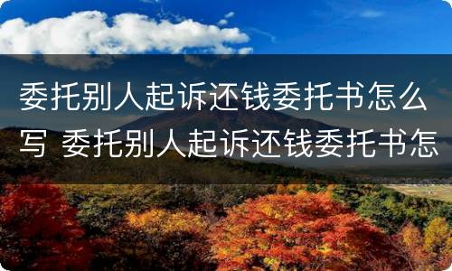 委托别人起诉还钱委托书怎么写 委托别人起诉还钱委托书怎么写才有效