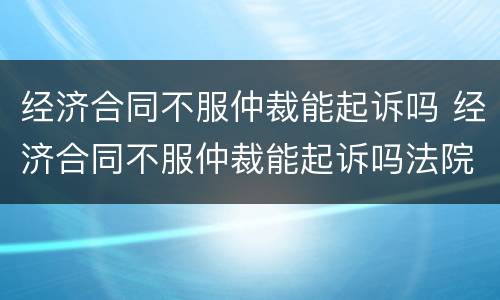 经济合同不服仲裁能起诉吗 经济合同不服仲裁能起诉吗法院