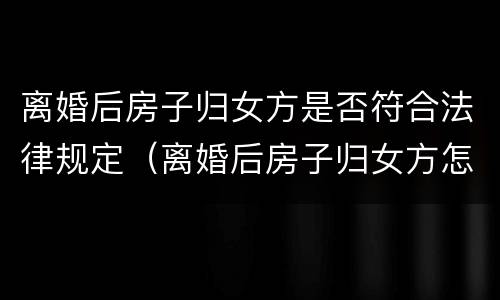离婚后房子归女方是否符合法律规定（离婚后房子归女方怎么办理过户）