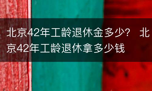 北京42年工龄退休金多少？ 北京42年工龄退休拿多少钱