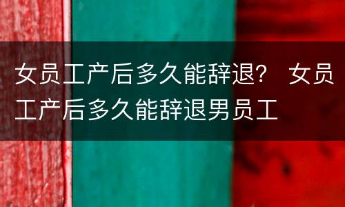 女员工产后多久能辞退？ 女员工产后多久能辞退男员工