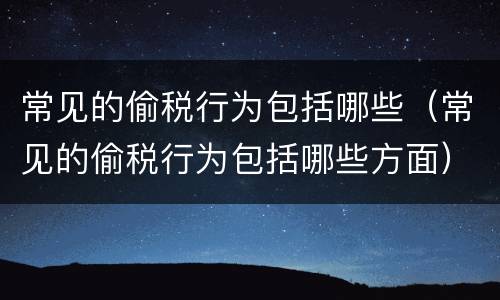 常见的偷税行为包括哪些（常见的偷税行为包括哪些方面）