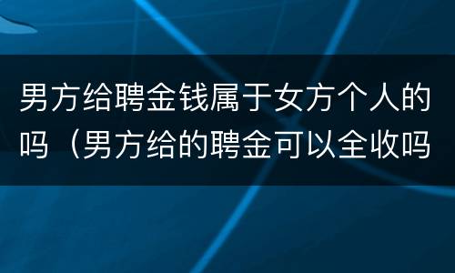 男方给聘金钱属于女方个人的吗（男方给的聘金可以全收吗）