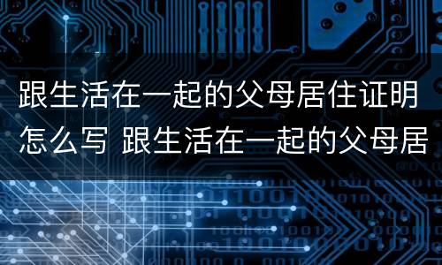 跟生活在一起的父母居住证明怎么写 跟生活在一起的父母居住证明怎么写啊