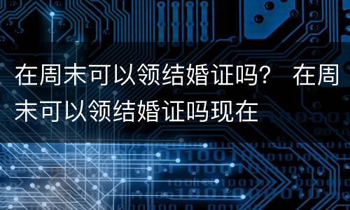 在周末可以领结婚证吗？ 在周末可以领结婚证吗现在
