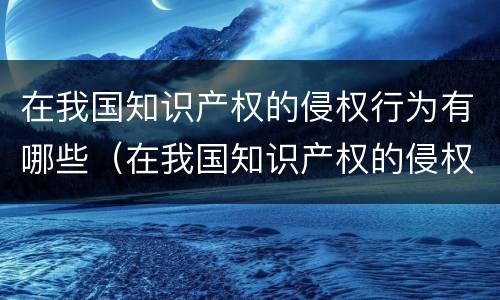 在我国知识产权的侵权行为有哪些（在我国知识产权的侵权行为有哪些特征）