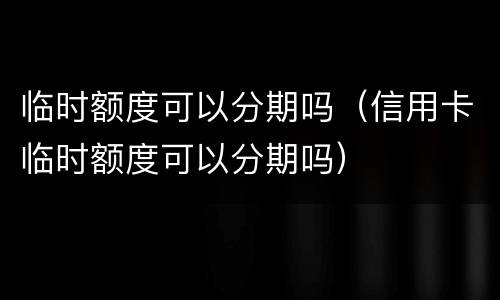临时额度可以分期吗（信用卡临时额度可以分期吗）