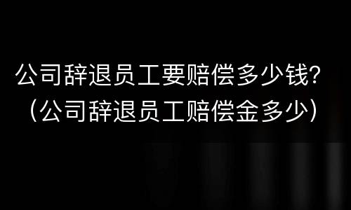 公司辞退员工要赔偿多少钱？（公司辞退员工赔偿金多少）