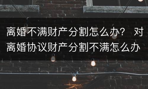 离婚不满财产分割怎么办？ 对离婚协议财产分割不满怎么办