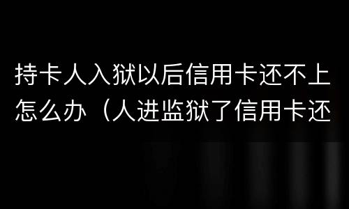 持卡人入狱以后信用卡还不上怎么办（人进监狱了信用卡还不上怎么办）