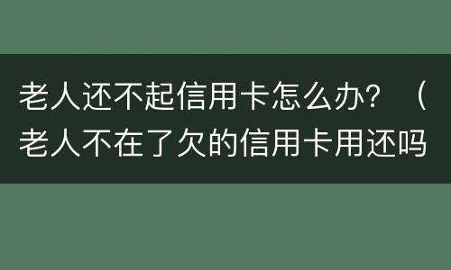 老人还不起信用卡怎么办？（老人不在了欠的信用卡用还吗）