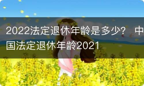 2022法定退休年龄是多少？ 中国法定退休年龄2021