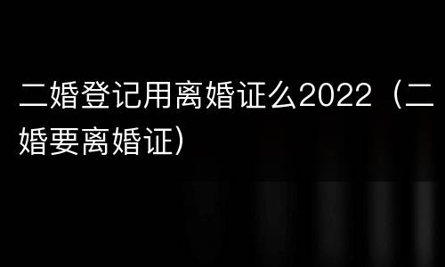 二婚登记用离婚证么2022（二婚要离婚证）