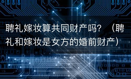 聘礼嫁妆算共同财产吗？（聘礼和嫁妆是女方的婚前财产）