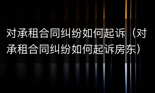 对承租合同纠纷如何起诉（对承租合同纠纷如何起诉房东）