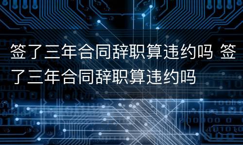 签了三年合同辞职算违约吗 签了三年合同辞职算违约吗