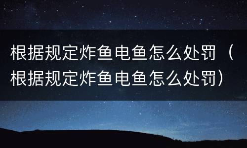 根据规定炸鱼电鱼怎么处罚（根据规定炸鱼电鱼怎么处罚）
