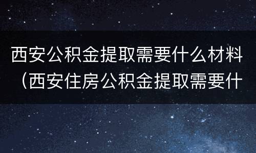 西安公积金提取需要什么材料（西安住房公积金提取需要什么材料）